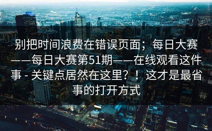别把时间浪费在错误页面；每日大赛——每日大赛第51期——在线观看这件事 - 关键点居然在这里？！这才是最省事的打开方式