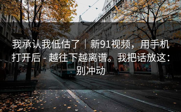 我承认我低估了｜新91视频，用手机打开后 - 越往下越离谱。我把话放这：别冲动