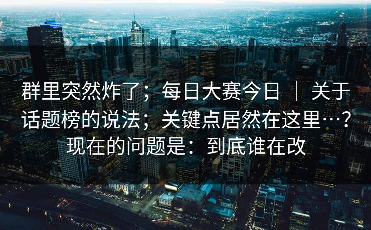 群里突然炸了；每日大赛今日 ｜ 关于话题榜的说法；关键点居然在这里…？现在的问题是：到底谁在改