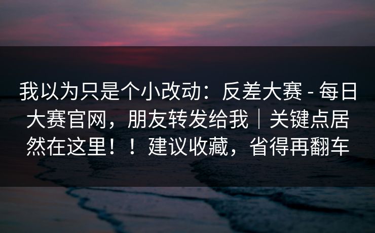 我以为只是个小改动：反差大赛 - 每日大赛官网，朋友转发给我｜关键点居然在这里！！建议收藏，省得再翻车