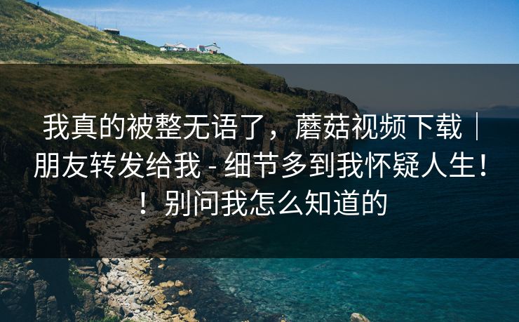 我真的被整无语了，蘑菇视频下载｜朋友转发给我 - 细节多到我怀疑人生！！别问我怎么知道的