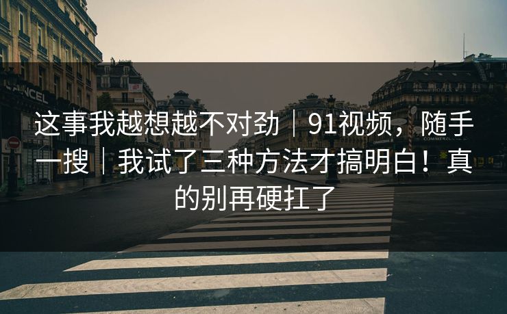 这事我越想越不对劲｜91视频，随手一搜｜我试了三种方法才搞明白！真的别再硬扛了