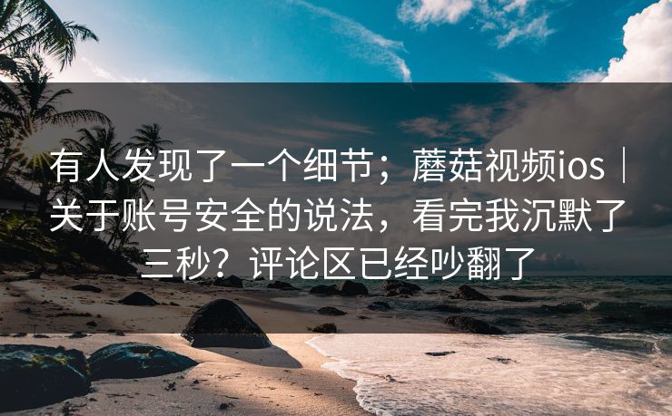 有人发现了一个细节;蘑菇视频ios|关于账号安全的说法,看完我沉默了三秒?评论区已经吵翻了 有人发现了一个细节;蘑菇视频ios|关于账号安全的说法,看完我沉默了三秒?评论区已经吵翻了