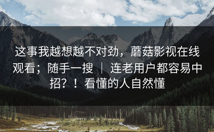 这事我越想越不对劲，蘑菇影视在线观看；随手一搜 ｜ 连老用户都容易中招？！看懂的人自然懂