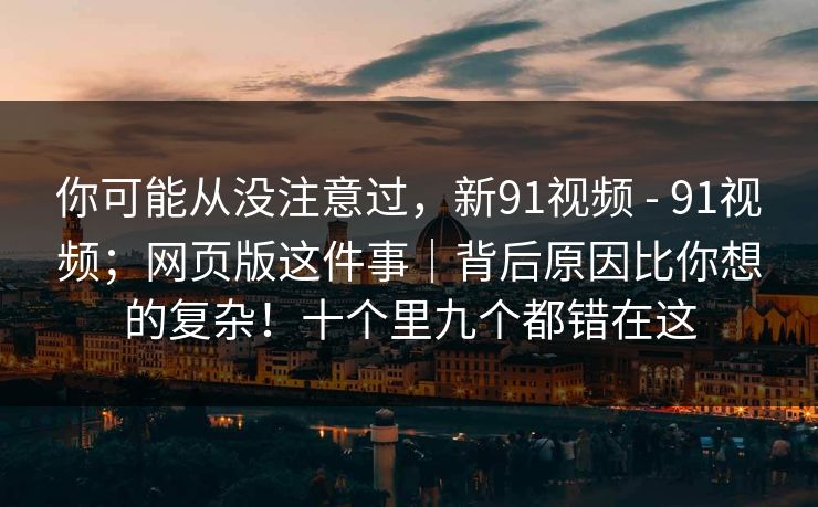 你可能从没注意过，新91视频 - 91视频；网页版这件事｜背后原因比你想的复杂！十个里九个都错在这