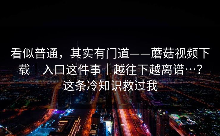 看似普通,其实有门道——蘑菇视频下载|入口这件事|越往下越离谱…?这条冷知识救过我 看似普通,其实有门道——蘑菇视频下载|入口这件事|越往下越离谱…?这条冷知识救过我