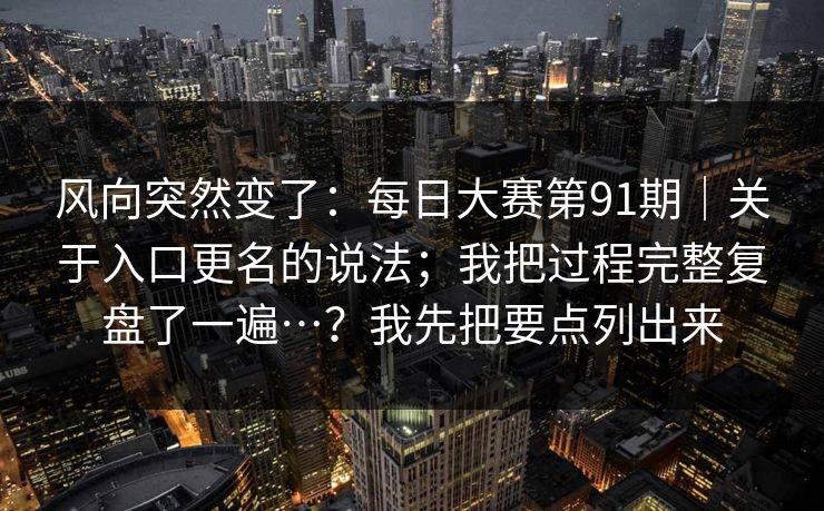 风向突然变了:每日大赛第91期|关于入口更名的说法;我把过程完整复盘了一遍…?我先把要点列出来 风向突然变了:每日大赛第91期|关于入口更名的说法;我把过程完整复盘了一遍…?我先把要点列出来