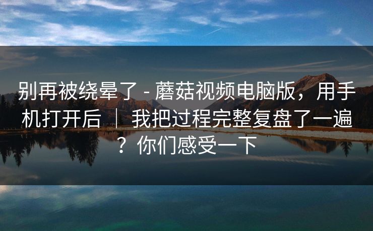 别再被绕晕了 - 蘑菇视频电脑版，用手机打开后 ｜ 我把过程完整复盘了一遍？你们感受一下