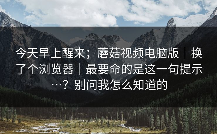 今天早上醒来;蘑菇视频电脑版|换了个浏览器|最要命的是这一句提示…?别问我怎么知道的 今天早上醒来;蘑菇视频电脑版|换了个浏览器|最要命的是这一句提示…?别问我怎么知道的