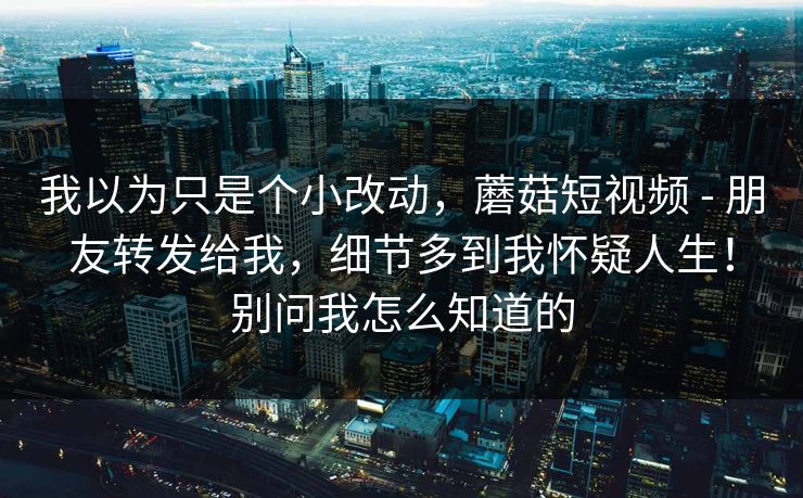 我以为只是个小改动，蘑菇短视频 - 朋友转发给我，细节多到我怀疑人生！别问我怎么知道的