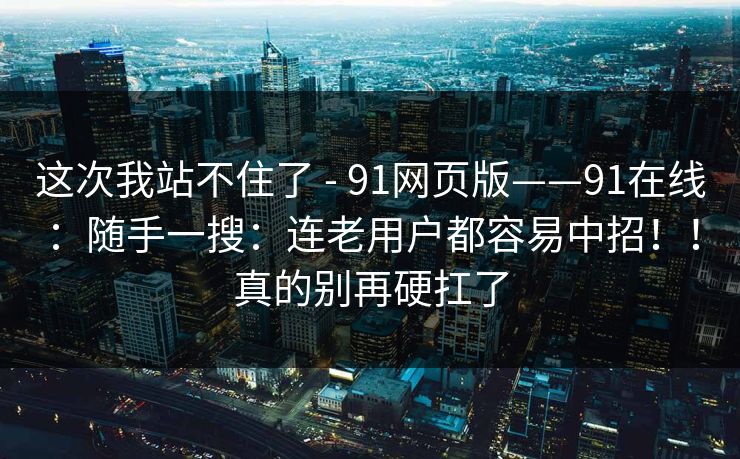 这次我站不住了 - 91网页版——91在线：随手一搜：连老用户都容易中招！！真的别再硬扛了