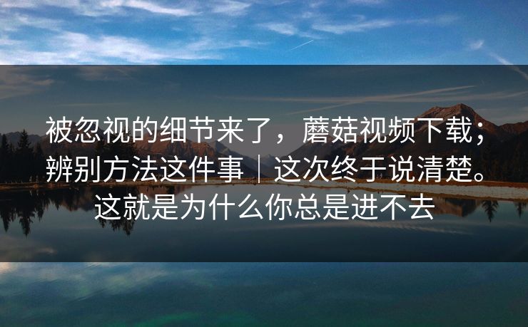 被忽视的细节来了，蘑菇视频下载；辨别方法这件事｜这次终于说清楚。这就是为什么你总是进不去