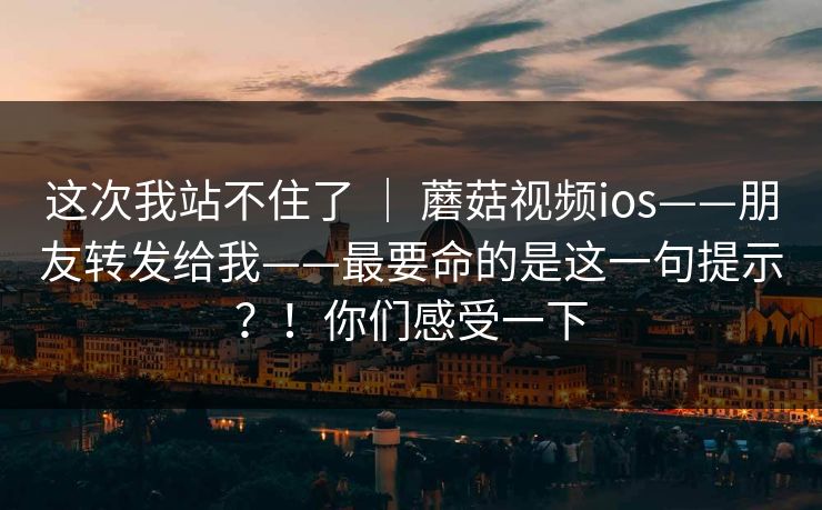 这次我站不住了 ｜ 蘑菇视频ios——朋友转发给我——最要命的是这一句提示？！你们感受一下