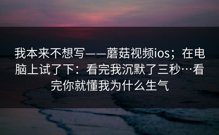我本来不想写——蘑菇视频ios；在电脑上试了下：看完我沉默了三秒…看完你就懂我为什么生气