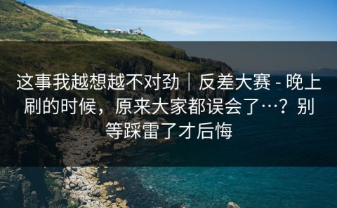 这事我越想越不对劲｜反差大赛 - 晚上刷的时候，原来大家都误会了…？别等踩雷了才后悔