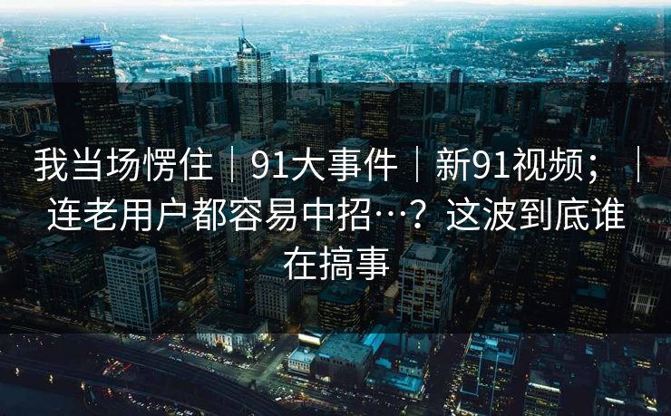 我当场愣住｜91大事件｜新91视频；｜连老用户都容易中招…？这波到底谁在搞事