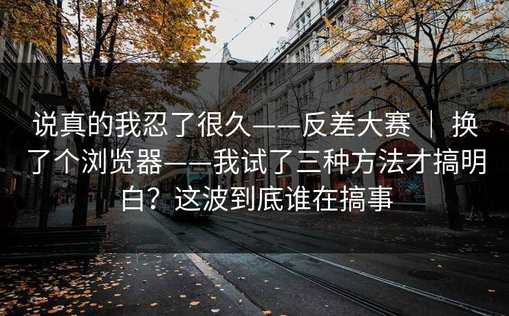 说真的我忍了很久——反差大赛 ｜ 换了个浏览器——我试了三种方法才搞明白？这波到底谁在搞事