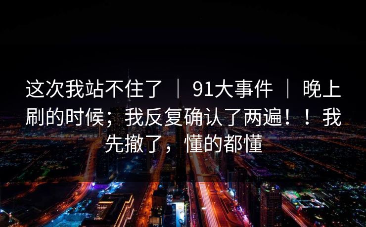 这次我站不住了 | 91大事件 | 晚上刷的时候;我反复确认了两遍!!我先撤了,懂的都懂 这次我站不住了 | 91大事件 | 晚上刷的时候;我反复确认了两遍!!我先撤了,懂的都懂